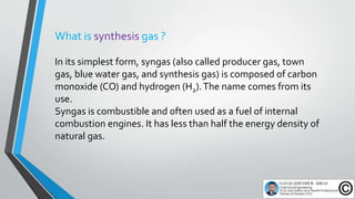 What is synthesis gas ?
In its simplest form, syngas (also called producer gas, town
gas, blue water gas, and synthesis ga...