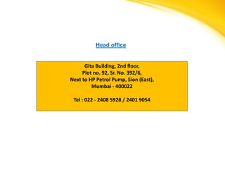 Head office


      Gita Building, 2nd floor,
     Plot no. 92, Sr. No. 392/6,
Next to HP Petrol Pump, Sion (East),
         Mumbai - 400022

 Tel : 022 - 2408 5928 / 2401 9054
 