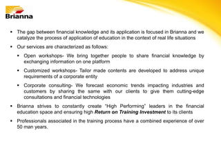  The gap between financial knowledge and its application is focused in Brianna and we
  catalyze the process of application of education in the context of real life situations
 Our services are characterized as follows:
    Open workshops- We bring together people to share financial knowledge by
     exchanging information on one platform
    Customized workshops- Tailor made contents are developed to address unique
     requirements of a corporate entity
    Corporate consulting- We forecast economic trends impacting industries and
     customers by sharing the same with our clients to give them cutting-edge
     consultations and financial technologies
 Brianna strives to constantly create “High Performing” leaders in the financial
  education space and ensuring high Return on Training Investment to its clients
 Professionals associated in the training process have a combined experience of over
  50 man years.
 