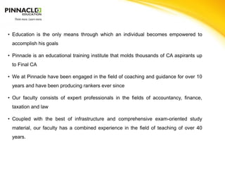 • Education is the only means through which an individual becomes empowered to
 accomplish his goals

• Pinnacle is an educational training institute that molds thousands of CA aspirants up
 to Final CA

• We at Pinnacle have been engaged in the field of coaching and guidance for over 10
 years and have been producing rankers ever since

• Our faculty consists of expert professionals in the fields of accountancy, finance,
 taxation and law

• Coupled with the best of infrastructure and comprehensive exam-oriented study
 material, our faculty has a combined experience in the field of teaching of over 40
 years.
 