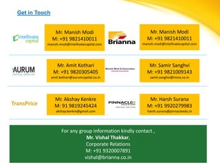 Get in Touch


                  Mr. Manish Modi                             Mr. Manish Modi
                 M: +91 9821410011                           M: +91 9821410011
             manish.modi@intellivatecapital.com            manish.modi@intellivatecapital.com




                   Mr. Amit Kothari                           Mr. Samir Sanghvi
                  M: +91 9820305405                          M: +91 9821009143
                 amit.kothari@aurumcapital.co.in               samir.sanghvi@mma.co.in




                   Mr. Akshay Kenkre                          Mr. Harsh Surana
TransPrice         M: 91 9819245424                          M: +91 9920279983
                    akshay.kenkre@gmail.com                   harsh.surana@pinnacleedu.in




                       For any group information kindly contact ,
                                  Mr. Vishal Thakkar,
                                  Corporate Relations
                                  M: +91 9320007891
                                 vishal@brianna.co.in
 