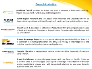 Group Introduction

             Intellivate Capital, provides an entire spectrum of services in Investment Banking,
             Project Management, Fund Raising and Management.

             Aurum Capital handholds the SME sector with structured and unstructured debt to
             finance their operational activities through cash credit, working capital and term loans.


             Manish Modi & Associates is a Chartered Accountancy firm providing services in areas
             of Audit and Assurance, Compliance, Regulatory and Consultancy including finance and
             tax consultancy.


             Brianna Knowledge Resources is a corporate training platform in the field of finance. It
             is a creation of industry professionals who bring in a synergy of knowledge bases and
             real time experiential learnings to the training platform.


             Pinnacle Education is a educational training Institute molding thousands of aspirants
             up to Final CA.

             TransPrice Solutions is a specialist organization, with core focus on Transfer Pricing as
             a practice area. It well equipped with expert knowledge and is steered by transfer
TransPrice
             pricing specialists to provide you with tax optimal solutions for your ever dynamic
             business needs and scenarios
 