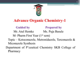 Advance Organic Chemistry-1
Guided by Prepared by
Mr. Atul Hemke Ms. Puja Basule
M- Pharm First Year (1st sem)
Topic – Ketoconazole, Metronidazole, Terconazole &
Miconazole Synthesis
Department of P’ceutical Chemistry SKB College of
Pharmacy
1
 