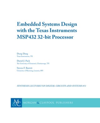 Embedded Systems Design
with the Texas Instruments
MSP432 32-bit Processor
Dung Dang
Texas Instruments, TX
Daniel J. Pack
e University of Tennessee, Chattanooga, TN
Steven F. Barrett
University of Wyoming, Laramie, WY
SYNTHESIS LECTURES ON DIGITAL CIRCUITS AND SYSTEMS #51
C
M
& cLaypool
Morgan publishers
&
 