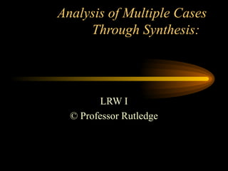 Analysis of Multiple Cases Through Synthesis:  LRW I © Professor Rutledge 