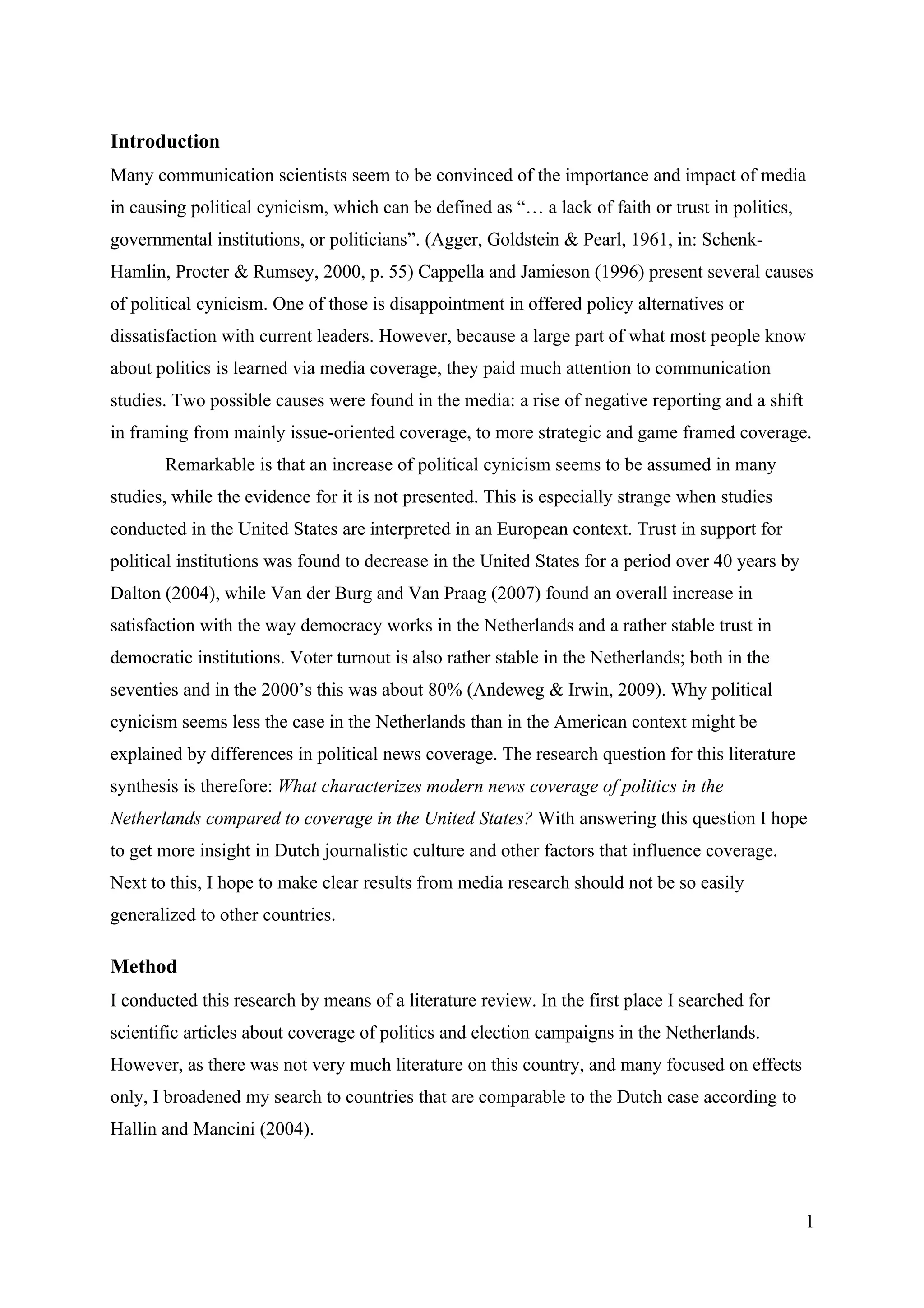 Introduction
Many communication scientists seem to be convinced of the importance and impact of media
in causing political cynicism, which can be defined as “… a lack of faith or trust in politics,
governmental institutions, or politicians”. (Agger, Goldstein & Pearl, 1961, in: Schenk-
Hamlin, Procter & Rumsey, 2000, p. 55) Cappella and Jamieson (1996) present several causes
of political cynicism. One of those is disappointment in offered policy alternatives or
dissatisfaction with current leaders. However, because a large part of what most people know
about politics is learned via media coverage, they paid much attention to communication
studies. Two possible causes were found in the media: a rise of negative reporting and a shift
in framing from mainly issue-oriented coverage, to more strategic and game framed coverage.
       Remarkable is that an increase of political cynicism seems to be assumed in many
studies, while the evidence for it is not presented. This is especially strange when studies
conducted in the United States are interpreted in an European context. Trust in support for
political institutions was found to decrease in the United States for a period over 40 years by
Dalton (2004), while Van der Burg and Van Praag (2007) found an overall increase in
satisfaction with the way democracy works in the Netherlands and a rather stable trust in
democratic institutions. Voter turnout is also rather stable in the Netherlands; both in the
seventies and in the 2000’s this was about 80% (Andeweg & Irwin, 2009). Why political
cynicism seems less the case in the Netherlands than in the American context might be
explained by differences in political news coverage. The research question for this literature
synthesis is therefore: What characterizes modern news coverage of politics in the
Netherlands compared to coverage in the United States? With answering this question I hope
to get more insight in Dutch journalistic culture and other factors that influence coverage.
Next to this, I hope to make clear results from media research should not be so easily
generalized to other countries.

Method
I conducted this research by means of a literature review. In the first place I searched for
scientific articles about coverage of politics and election campaigns in the Netherlands.
However, as there was not very much literature on this country, and many focused on effects
only, I broadened my search to countries that are comparable to the Dutch case according to
Hallin and Mancini (2004).



                                                                                                  1
 