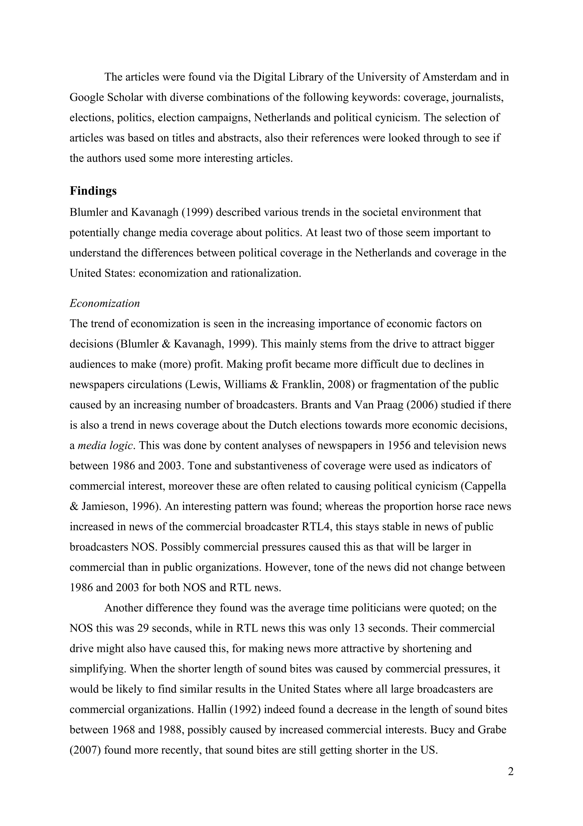 The articles were found via the Digital Library of the University of Amsterdam and in
Google Scholar with diverse combinations of the following keywords: coverage, journalists,
elections, politics, election campaigns, Netherlands and political cynicism. The selection of
articles was based on titles and abstracts, also their references were looked through to see if
the authors used some more interesting articles.

Findings
Blumler and Kavanagh (1999) described various trends in the societal environment that
potentially change media coverage about politics. At least two of those seem important to
understand the differences between political coverage in the Netherlands and coverage in the
United States: economization and rationalization.

Economization
The trend of economization is seen in the increasing importance of economic factors on
decisions (Blumler & Kavanagh, 1999). This mainly stems from the drive to attract bigger
audiences to make (more) profit. Making profit became more difficult due to declines in
newspapers circulations (Lewis, Williams & Franklin, 2008) or fragmentation of the public
caused by an increasing number of broadcasters. Brants and Van Praag (2006) studied if there
is also a trend in news coverage about the Dutch elections towards more economic decisions,
a media logic. This was done by content analyses of newspapers in 1956 and television news
between 1986 and 2003. Tone and substantiveness of coverage were used as indicators of
commercial interest, moreover these are often related to causing political cynicism (Cappella
& Jamieson, 1996). An interesting pattern was found; whereas the proportion horse race news
increased in news of the commercial broadcaster RTL4, this stays stable in news of public
broadcasters NOS. Possibly commercial pressures caused this as that will be larger in
commercial than in public organizations. However, tone of the news did not change between
1986 and 2003 for both NOS and RTL news.
       Another difference they found was the average time politicians were quoted; on the
NOS this was 29 seconds, while in RTL news this was only 13 seconds. Their commercial
drive might also have caused this, for making news more attractive by shortening and
simplifying. When the shorter length of sound bites was caused by commercial pressures, it
would be likely to find similar results in the United States where all large broadcasters are
commercial organizations. Hallin (1992) indeed found a decrease in the length of sound bites
between 1968 and 1988, possibly caused by increased commercial interests. Bucy and Grabe
(2007) found more recently, that sound bites are still getting shorter in the US.
                                                                                                  2
 