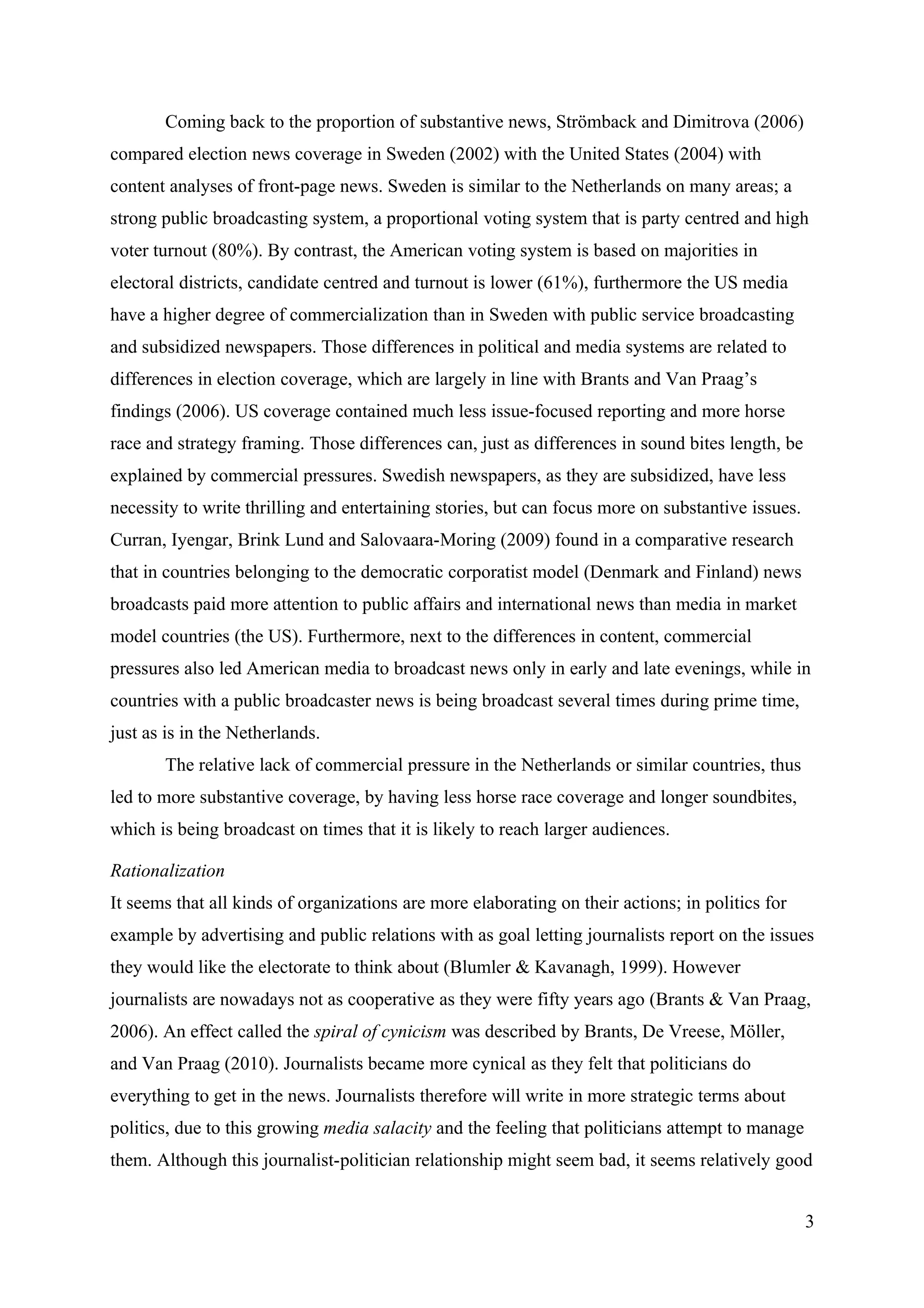 Coming back to the proportion of substantive news, Strömback and Dimitrova (2006)
compared election news coverage in Sweden (2002) with the United States (2004) with
content analyses of front-page news. Sweden is similar to the Netherlands on many areas; a
strong public broadcasting system, a proportional voting system that is party centred and high
voter turnout (80%). By contrast, the American voting system is based on majorities in
electoral districts, candidate centred and turnout is lower (61%), furthermore the US media
have a higher degree of commercialization than in Sweden with public service broadcasting
and subsidized newspapers. Those differences in political and media systems are related to
differences in election coverage, which are largely in line with Brants and Van Praag’s
findings (2006). US coverage contained much less issue-focused reporting and more horse
race and strategy framing. Those differences can, just as differences in sound bites length, be
explained by commercial pressures. Swedish newspapers, as they are subsidized, have less
necessity to write thrilling and entertaining stories, but can focus more on substantive issues.
Curran, Iyengar, Brink Lund and Salovaara-Moring (2009) found in a comparative research
that in countries belonging to the democratic corporatist model (Denmark and Finland) news
broadcasts paid more attention to public affairs and international news than media in market
model countries (the US). Furthermore, next to the differences in content, commercial
pressures also led American media to broadcast news only in early and late evenings, while in
countries with a public broadcaster news is being broadcast several times during prime time,
just as is in the Netherlands.
       The relative lack of commercial pressure in the Netherlands or similar countries, thus
led to more substantive coverage, by having less horse race coverage and longer soundbites,
which is being broadcast on times that it is likely to reach larger audiences.

Rationalization
It seems that all kinds of organizations are more elaborating on their actions; in politics for
example by advertising and public relations with as goal letting journalists report on the issues
they would like the electorate to think about (Blumler & Kavanagh, 1999). However
journalists are nowadays not as cooperative as they were fifty years ago (Brants & Van Praag,
2006). An effect called the spiral of cynicism was described by Brants, De Vreese, Möller,
and Van Praag (2010). Journalists became more cynical as they felt that politicians do
everything to get in the news. Journalists therefore will write in more strategic terms about
politics, due to this growing media salacity and the feeling that politicians attempt to manage
them. Although this journalist-politician relationship might seem bad, it seems relatively good


                                                                                                   3
 