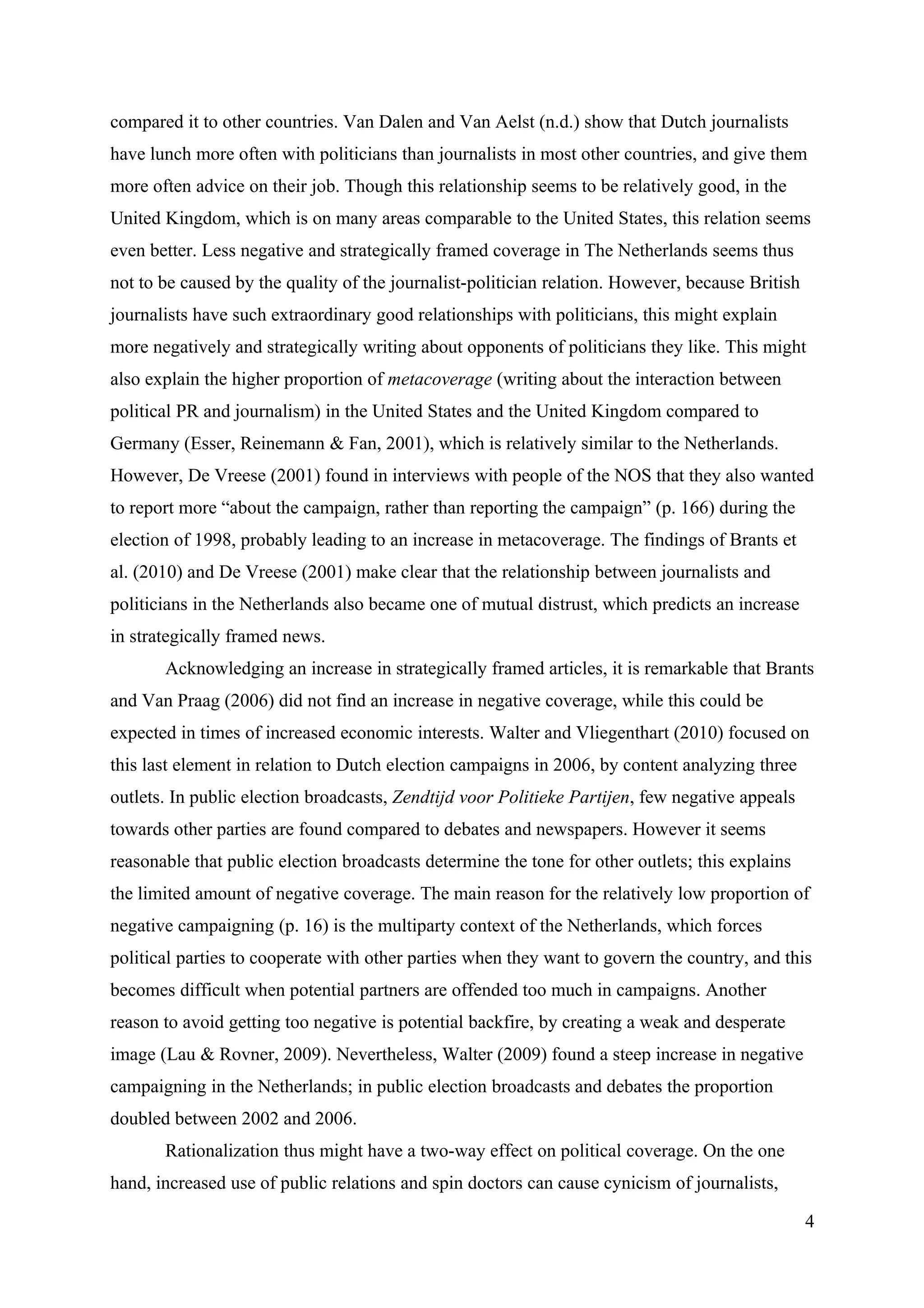 compared it to other countries. Van Dalen and Van Aelst (n.d.) show that Dutch journalists
have lunch more often with politicians than journalists in most other countries, and give them
more often advice on their job. Though this relationship seems to be relatively good, in the
United Kingdom, which is on many areas comparable to the United States, this relation seems
even better. Less negative and strategically framed coverage in The Netherlands seems thus
not to be caused by the quality of the journalist-politician relation. However, because British
journalists have such extraordinary good relationships with politicians, this might explain
more negatively and strategically writing about opponents of politicians they like. This might
also explain the higher proportion of metacoverage (writing about the interaction between
political PR and journalism) in the United States and the United Kingdom compared to
Germany (Esser, Reinemann & Fan, 2001), which is relatively similar to the Netherlands.
However, De Vreese (2001) found in interviews with people of the NOS that they also wanted
to report more “about the campaign, rather than reporting the campaign” (p. 166) during the
election of 1998, probably leading to an increase in metacoverage. The findings of Brants et
al. (2010) and De Vreese (2001) make clear that the relationship between journalists and
politicians in the Netherlands also became one of mutual distrust, which predicts an increase
in strategically framed news.
       Acknowledging an increase in strategically framed articles, it is remarkable that Brants
and Van Praag (2006) did not find an increase in negative coverage, while this could be
expected in times of increased economic interests. Walter and Vliegenthart (2010) focused on
this last element in relation to Dutch election campaigns in 2006, by content analyzing three
outlets. In public election broadcasts, Zendtijd voor Politieke Partijen, few negative appeals
towards other parties are found compared to debates and newspapers. However it seems
reasonable that public election broadcasts determine the tone for other outlets; this explains
the limited amount of negative coverage. The main reason for the relatively low proportion of
negative campaigning (p. 16) is the multiparty context of the Netherlands, which forces
political parties to cooperate with other parties when they want to govern the country, and this
becomes difficult when potential partners are offended too much in campaigns. Another
reason to avoid getting too negative is potential backfire, by creating a weak and desperate
image (Lau & Rovner, 2009). Nevertheless, Walter (2009) found a steep increase in negative
campaigning in the Netherlands; in public election broadcasts and debates the proportion
doubled between 2002 and 2006.
       Rationalization thus might have a two-way effect on political coverage. On the one
hand, increased use of public relations and spin doctors can cause cynicism of journalists,

                                                                                                  4
 