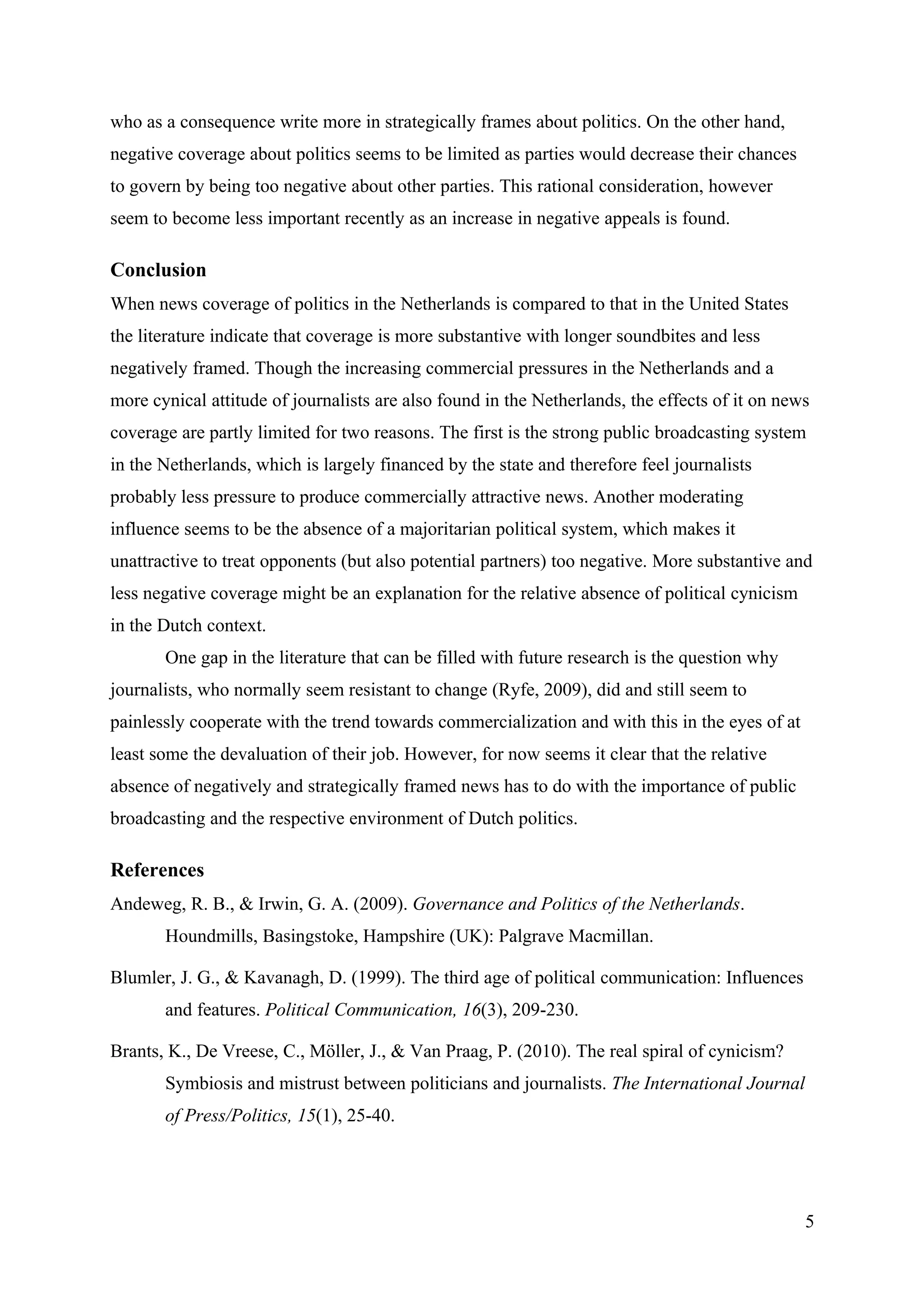 who as a consequence write more in strategically frames about politics. On the other hand,
negative coverage about politics seems to be limited as parties would decrease their chances
to govern by being too negative about other parties. This rational consideration, however
seem to become less important recently as an increase in negative appeals is found.

Conclusion
When news coverage of politics in the Netherlands is compared to that in the United States
the literature indicate that coverage is more substantive with longer soundbites and less
negatively framed. Though the increasing commercial pressures in the Netherlands and a
more cynical attitude of journalists are also found in the Netherlands, the effects of it on news
coverage are partly limited for two reasons. The first is the strong public broadcasting system
in the Netherlands, which is largely financed by the state and therefore feel journalists
probably less pressure to produce commercially attractive news. Another moderating
influence seems to be the absence of a majoritarian political system, which makes it
unattractive to treat opponents (but also potential partners) too negative. More substantive and
less negative coverage might be an explanation for the relative absence of political cynicism
in the Dutch context.
       One gap in the literature that can be filled with future research is the question why
journalists, who normally seem resistant to change (Ryfe, 2009), did and still seem to
painlessly cooperate with the trend towards commercialization and with this in the eyes of at
least some the devaluation of their job. However, for now seems it clear that the relative
absence of negatively and strategically framed news has to do with the importance of public
broadcasting and the respective environment of Dutch politics.

References
Andeweg, R. B., & Irwin, G. A. (2009). Governance and Politics of the Netherlands.
       Houndmills, Basingstoke, Hampshire (UK): Palgrave Macmillan.

Blumler, J. G., & Kavanagh, D. (1999). The third age of political communication: Influences
       and features. Political Communication, 16(3), 209-230.

Brants, K., De Vreese, C., Möller, J., & Van Praag, P. (2010). The real spiral of cynicism?
       Symbiosis and mistrust between politicians and journalists. The International Journal
       of Press/Politics, 15(1), 25-40.




                                                                                                5
 