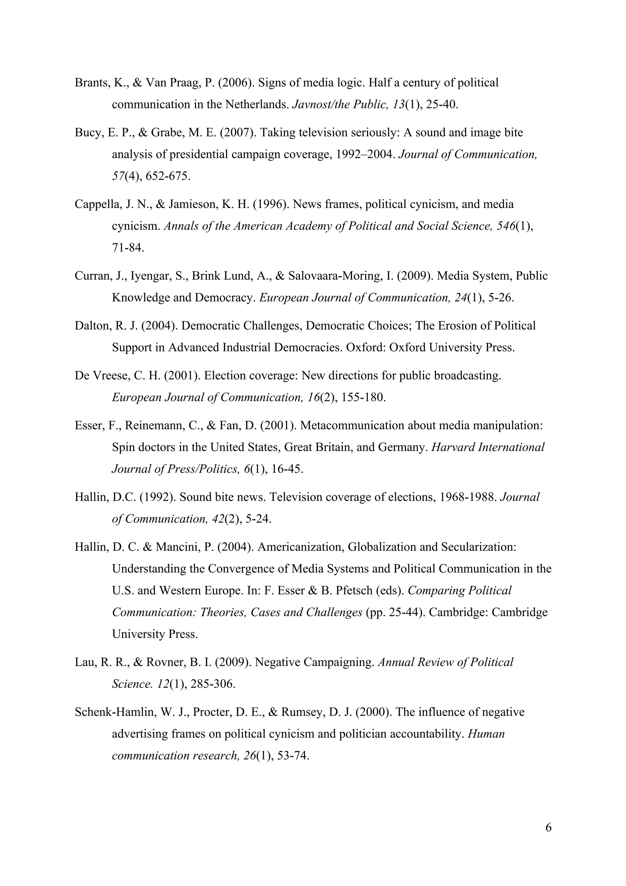 Brants, K., & Van Praag, P. (2006). Signs of media logic. Half a century of political
       communication in the Netherlands. Javnost/the Public, 13(1), 25-40.

Bucy, E. P., & Grabe, M. E. (2007). Taking television seriously: A sound and image bite
       analysis of presidential campaign coverage, 1992–2004. Journal of Communication,
       57(4), 652-675.

Cappella, J. N., & Jamieson, K. H. (1996). News frames, political cynicism, and media
       cynicism. Annals of the American Academy of Political and Social Science, 546(1),
       71-84.

Curran, J., Iyengar, S., Brink Lund, A., & Salovaara-Moring, I. (2009). Media System, Public
       Knowledge and Democracy. European Journal of Communication, 24(1), 5-26.

Dalton, R. J. (2004). Democratic Challenges, Democratic Choices; The Erosion of Political
       Support in Advanced Industrial Democracies. Oxford: Oxford University Press.

De Vreese, C. H. (2001). Election coverage: New directions for public broadcasting.
       European Journal of Communication, 16(2), 155-180.

Esser, F., Reinemann, C., & Fan, D. (2001). Metacommunication about media manipulation:
       Spin doctors in the United States, Great Britain, and Germany. Harvard International
       Journal of Press/Politics, 6(1), 16-45.

Hallin, D.C. (1992). Sound bite news. Television coverage of elections, 1968-1988. Journal
       of Communication, 42(2), 5-24.

Hallin, D. C. & Mancini, P. (2004). Americanization, Globalization and Secularization:
       Understanding the Convergence of Media Systems and Political Communication in the
       U.S. and Western Europe. In: F. Esser & B. Pfetsch (eds). Comparing Political
       Communication: Theories, Cases and Challenges (pp. 25-44). Cambridge: Cambridge
       University Press.

Lau, R. R., & Rovner, B. I. (2009). Negative Campaigning. Annual Review of Political
       Science. 12(1), 285-306.

Schenk-Hamlin, W. J., Procter, D. E., & Rumsey, D. J. (2000). The influence of negative
       advertising frames on political cynicism and politician accountability. Human
       communication research, 26(1), 53-74.




                                                                                              6
 