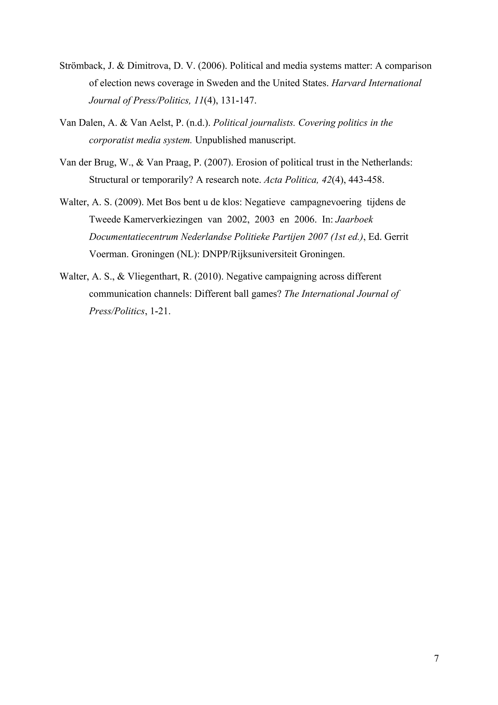 Strömback, J. & Dimitrova, D. V. (2006). Political and media systems matter: A comparison
       of election news coverage in Sweden and the United States. Harvard International
       Journal of Press/Politics, 11(4), 131-147.

Van Dalen, A. & Van Aelst, P. (n.d.). Political journalists. Covering politics in the
       corporatist media system. Unpublished manuscript.

Van der Brug, W., & Van Praag, P. (2007). Erosion of political trust in the Netherlands:
       Structural or temporarily? A research note. Acta Politica, 42(4), 443-458.

Walter, A. S. (2009). Met Bos bent u de klos: Negatieve campagnevoering tijdens de
       Tweede Kamerverkiezingen van 2002, 2003 en 2006. In: Jaarboek
       Documentatiecentrum Nederlandse Politieke Partijen 2007 (1st ed.), Ed. Gerrit
       Voerman. Groningen (NL): DNPP/Rijksuniversiteit Groningen.

Walter, A. S., & Vliegenthart, R. (2010). Negative campaigning across different
       communication channels: Different ball games? The International Journal of
       Press/Politics, 1-21.




                                                                                            7
 