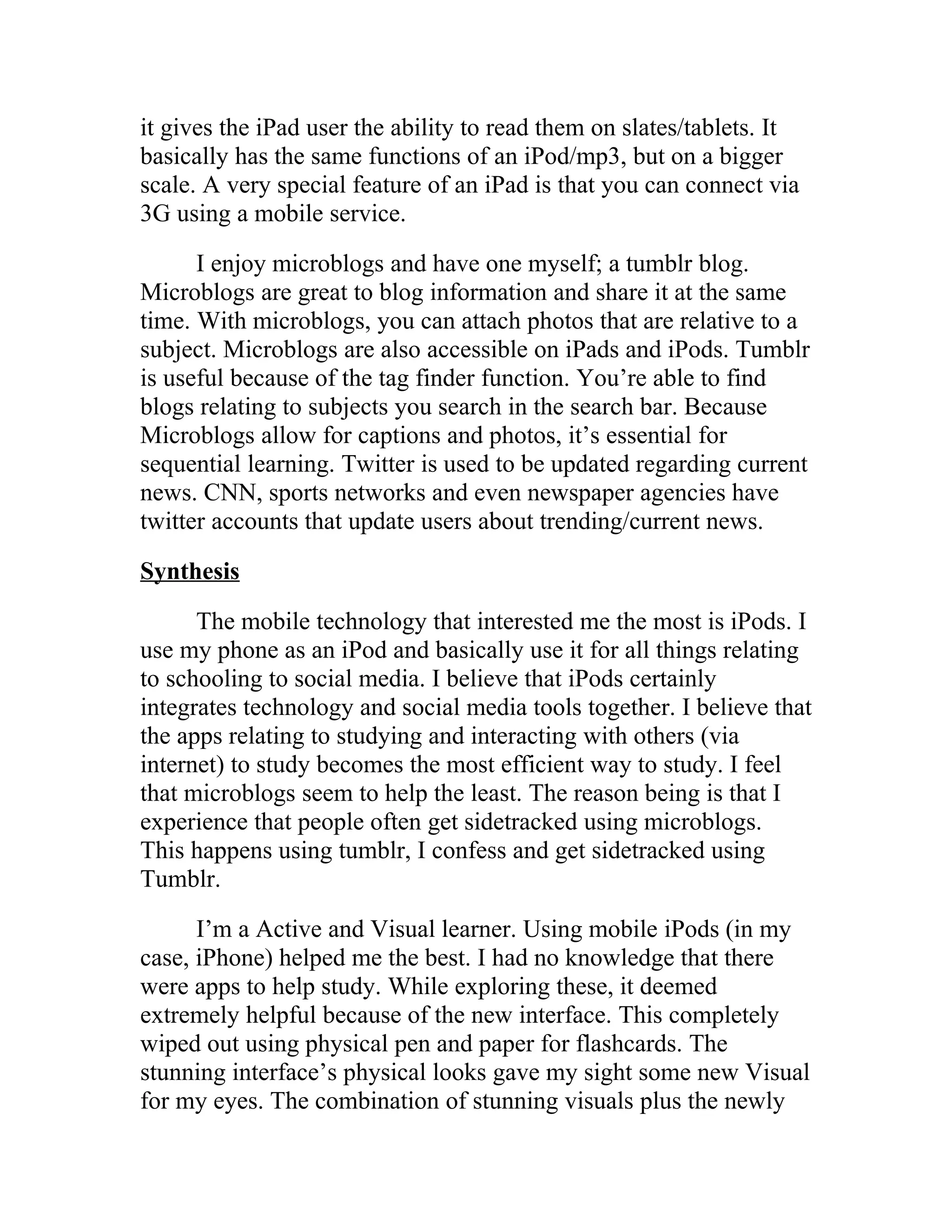 it gives the iPad user the ability to read them on slates/tablets. It
basically has the same functions of an iPod/mp3, but on a bigger
scale. A very special feature of an iPad is that you can connect via
3G using a mobile service.

      I enjoy microblogs and have one myself; a tumblr blog.
Microblogs are great to blog information and share it at the same
time. With microblogs, you can attach photos that are relative to a
subject. Microblogs are also accessible on iPads and iPods. Tumblr
is useful because of the tag finder function. You’re able to find
blogs relating to subjects you search in the search bar. Because
Microblogs allow for captions and photos, it’s essential for
sequential learning. Twitter is used to be updated regarding current
news. CNN, sports networks and even newspaper agencies have
twitter accounts that update users about trending/current news.

Synthesis

      The mobile technology that interested me the most is iPods. I
use my phone as an iPod and basically use it for all things relating
to schooling to social media. I believe that iPods certainly
integrates technology and social media tools together. I believe that
the apps relating to studying and interacting with others (via
internet) to study becomes the most efficient way to study. I feel
that microblogs seem to help the least. The reason being is that I
experience that people often get sidetracked using microblogs.
This happens using tumblr, I confess and get sidetracked using
Tumblr.

      I’m a Active and Visual learner. Using mobile iPods (in my
case, iPhone) helped me the best. I had no knowledge that there
were apps to help study. While exploring these, it deemed
extremely helpful because of the new interface. This completely
wiped out using physical pen and paper for flashcards. The
stunning interface’s physical looks gave my sight some new Visual
for my eyes. The combination of stunning visuals plus the newly
 