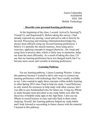 Aaron Cobarrubia
                                                        910368594
                                                         ITEC 299
                                                 Mobile Technology

         · Describe your personal learning preferences

      At the beginning of the class, I scored: Active(3), Sensing(7),
Visual(11), and Sequential(5). Before taking this survey, I had
already expected my sensing, visual and active side to heavily be
favored. Processing and retaining information/knowledge has
always been efficient using my favored learning preferences. I
believe it’s partially the muscle memory, from using active
exercises, applying concepts to images/charts/etc., for visual and
using facts to process data, which is fairly easy to memorize, helps
me learn the most efficiently. As a result of taking this class, I’d
say that my learning preferences have not changed much, but I’ve
become more aware and versatile in learning preferences.

                       · Learning Pathway

      For my learning pathway, I chose Learning Warrior. I chose
this pathway because I wanted to delve into ways to connect my
learning preferences with technology that I have readily available
to me. I also wanted to apply these concepts within mobile learning
to other Spring 2012 class I had to help me study. I used Delicious
to only search for resources to help study with other courses, but I
was able to save bookmarked sites for future use. Using my iPhone
to study became more prevalent in my study habits now after the
discovery of helpful study apps in the App Store. I also use my
iPhone to record lectures in class and refer back to them when
studying. Overall, this learning pathway helped my study habits
and I look forward to succeeding in future classes with the material
I learned in this pathway.
 