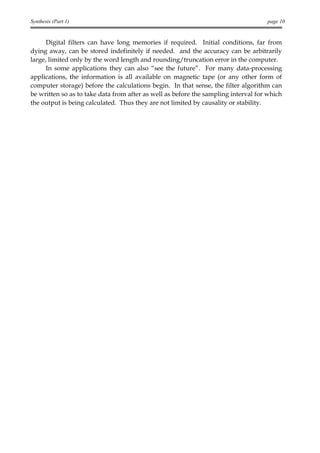 Synthesis (Part 1)                                                                  page 10


      Digital filters can have long memories if required. Initial conditions, far from
dying away, can be stored indefinitely if needed. and the accuracy can be arbitrarily
large, limited only by the word length and rounding/truncation error in the computer.
      In some applications they can also “see the future”. For many data-processing
applications, the information is all available on magnetic tape (or any other form of
computer storage) before the calculations begin. In that sense, the filter algorithm can
be written so as to take data from after as well as before the sampling interval for which
the output is being calculated. Thus they are not limited by causality or stability.
 