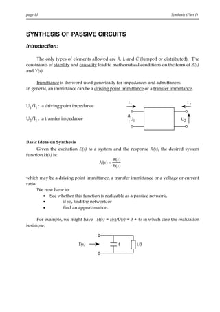 page 11                                                                    Synthesis (Part 1)




SYNTHESIS OF PASSIVE CIRCUITS
Introduction:

     The only types of elements allowed are R, L and C (lumped or distributed). The
constraints of stability and causality lead to mathematical conditions on the form of Z(s)
and Y(s).

     Immittance is the word used generically for impedances and admittances.
In general, an immittance can be a driving point immittance or a transfer immittance.


                                                     I1                               I2
U1/I1 : a driving point impedance

U2/I1 : a transfer impedance                          U1                         U2




Basic Ideas on Synthesis
     Given the excitation E(s) to a system and the response R(s), the desired system
function H(s) is:
                                              R(s)
                                     H (s ) =
                                              E (s )

which may be a driving point immittance, a transfer immittance or a voltage or current
ratio.
       We now have to:
         • See whether this function is realizable as a passive network,
         •        if so, find the network or
         •        find an approximation.

      For example, we might have H(s) = I(s)/U(s) = 3 + 4s in which case the realization
is simple:



                           Y(s)                4           1/3
 