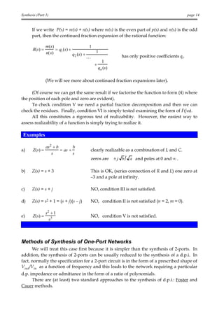 Synthesis (Part 1)                                                                                      page 14


       If we write P(s) = m(s) + n(s) where m(s) is the even part of p(s) and n(s) is the odd
       part, then the continued fraction expansion of the rational function:

                  m (s )                       1
       R(s) =            = q1 (s) +
                  n( s )                            1
                                    q2 (s ) +                      has only positive coefficients qi.
                                              K
                                                       1
                                                   +
                                                     qn ( s )

                  (We will see more about continued fraction expansions later).

     (Of course we can get the same result if we factorise the function to form (4) where
the position of each pole and zero are evident).
     To check condition V we need a partial fraction decomposition and then we can
check the residues. Finally, condition VI is simply tested examining the form of F(jω).
     All this constitutes a rigorous test of realizability. However, the easiest way to
assess realizability of a function is simply trying to realize it.

 Examples

                  as2 + b        b
a)     Z(s) =             = as +               clearly realizable as a combination of L and C.
                     s           s
                                               zeros are        ±j b   a and poles at 0 and ∞ .

b)     Z(s) = s + 3                            This is OK, (series connection of R and L) one zero at
                                               –3 and a pole at infinity.

c)     Z(s) = s + j                            NO, condition III is not satisfied.

d)     Z(s) = s2 + 1 = (s + j)(s – j)          NO, condition II is not satisfied (n = 2, m = 0).

                  s2 + 1
e)     Z (s ) =                                NO, condition V is not satisfied.
                    s3



Methods of Synthesis of One-Port Networks
      We will treat this case first because it is simpler than the synthesis of 2-ports. In
addition, the synthesis of 2-ports can be usually reduced to the synthesis of a d.p.i. In
fact, normally the specification for a 2-port circuit is in the form of a prescribed shape of
Vout/Vin as a function of frequency and this leads to the network requiring a particular
d.p. impedance or admittance in the form of a ratio of polynomials.
      There are (at least) two standard approaches to the synthesis of d.p.i.: Foster and
Cauer methods.
 
