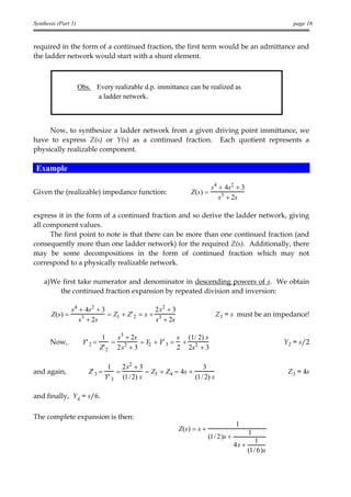 Synthesis (Part 1)                                                                                        page 16


required in the form of a continued fraction, the first term would be an admittance and
the ladder network would start with a shunt element.



                     Obs. Every realizable d.p. immittance can be realized as
                          a ladder network.



     Now, to synthesize a ladder network from a given driving point immittance, we
have to express Z(s) or Y(s) as a continued fraction. Each quotient represents a
physically realizable component.

 Example

                                                                         s4 + 4s2 + 3
Given the (realizable) impedance function:                      Z (s ) =
                                                                            s3 + 2s

express it in the form of a continued fraction and so derive the ladder network, giving
all component values.
      The first point to note is that there can be more than one continued fraction (and
consequently more than one ladder network) for the required Z(s). Additionally, there
may be some decompositions in the form of continued fraction which may not
correspond to a physically realizable network.

    a)We first take numerator and denominator in descending powers of s. We obtain
        the continued fraction expansion by repeated division and inversion:

                s4 + 4s 2 + 3                  2 s2 + 3
       Z (s ) =               = Z1 + Z' 2 = s + 3                           Z1 = s must be an impedance!
                   s3 + 2s                     s + 2s

                                1   s3 + 2s              s (1/ 2) s
       Now,           Y' 2 =       = 2      = Y2 + Y' 3 = + 2                                          Y2 = s/2
                               Z' 2 2 s + 3              2 2s + 3

                                  1    2 s2 + 3                     3
and again,              Z' 3 =       =          = Z3 + Z4 = 4s +                                        Z3 = 4s
                                 Y' 3 (1/ 2) s                   (1/ 2) s

and finally, Y4 = s/6.

The complete expansion is then:
                                                                                      1
                                                           Z (s ) = s +                      1
                                                                          (1/ 2)s +
                                                                                                1
                                                                                      4s +
                                                                                             (1/ 6)s
 