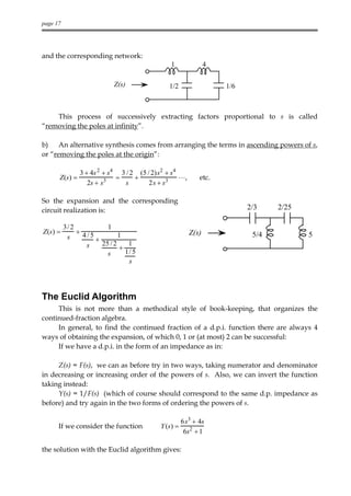 page 17




and the corresponding network:
                                               1               4

                            Z(s)              1/2                  1/6



    This process of successively extracting factors proportional to s is called
“removing the poles at infinity”.

b) An alternative synthesis comes from arranging the terms in ascending powers of s,
or “removing the poles at the origin”:

               3 + 4s 2 + s4 3 / 2 (5 / 2) s2 + s4
      Z (s ) =              =     +                L,      etc.
                  2s + s 3    s        2 s + s3

So the expansion and the corresponding
circuit realization is:                                                  2/3    2/25

          3/ 2           1
Z(s) =         + 4/5          1                         Z(s)              5/4          5
           s         +
                  s    25 / 2    1
                              +
                         s      1/ 5
                                 s




The Euclid Algorithm
     This is not more than a methodical style of book-keeping, that organizes the
continued-fraction algebra.
     In general, to find the continued fraction of a d.p.i. function there are always 4
ways of obtaining the expansion, of which 0, 1 or (at most) 2 can be successful:
     If we have a d.p.i. in the form of an impedance as in:

     Z(s) = F(s), we can as before try in two ways, taking numerator and denominator
in decreasing or increasing order of the powers of s. Also, we can invert the function
taking instead:
     Y(s) = 1/F(s) (which of course should correspond to the same d.p. impedance as
before) and try again in the two forms of ordering the powers of s.

                                                     6s3 + 4s
      If we consider the function          Y (s) =
                                                      6s2 + 1

the solution with the Euclid algorithm gives:
 