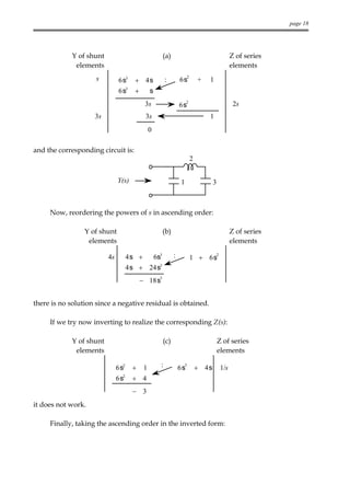 page 18




            Y of shunt                                   (a)                                      Z of series
             elements                                                                             elements
                     s        6s3     + 4s               :         6s2       +   1
                              6s3     +  s
                                           3s                      6s2                             2s
                    3s                     3s                                    1
                                               0

and the corresponding circuit is:
                                                                         2


                              Y(s)                                  1               3



     Now, reordering the powers of s in ascending order:

                 Y of shunt                              (b)                                      Z of series
                  elements                                                                        elements

                         4s         4s +           6s3         :         1 + 6s
                                                                                        2


                                    4s + 24s3
                                                     3
                                         − 18s


there is no solution since a negative residual is obtained.

     If we try now inverting to realize the corresponding Z(s):

            Y of shunt                                   (c)                            Z of series
             elements                                                                   elements

                              6s2    +     1         :             6s3       + 4s           1/s
                              6s2
                                     + 4
                                     − 3
it does not work.

     Finally, taking the ascending order in the inverted form:
 
