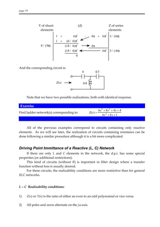 page 19




              Y of shunt                        (d)                         Z of series
               elements                                                     elements
                           1 +            6s2          :     4s + 6s3 1/ (4s)
                           1 +      (6 / 4)s2
                8 / (9s)          (18 / 4)s2                 4s
                                  (18 / 4)s2                            6s3 3 / (4s)
                                           0


And the corresponding circuit is:
                                                  4               4/3


                           Z(s)                       9/8



      Note that we have two possible realizations, both with identical response.

 Exercise
                                                                   6s3 + 8s2 + 4s + 4
Find ladder network(s) corresponding to:                    Z(s) =
                                                                      6s 2 + 8s + 1


     All of the previous examples correspond to circuits containing only reactive
elements. As we will see later, the realization of circuits containing resistance can be
done following a similar procedure although it is a bit more complicated.


Driving Point Immittance of a Reactive (L, C) Network
     If there are only L and C elements in the network, the d.p.i. has some special
properties (or additional restrictions).
     This kind of circuits (without R) is important in filter design where a transfer
function without loss is usually desired.
     For these circuits, the realizability conditions are more restrictive than for general
RLC networks.


L – C Realizability conditions:

1)    Z(s) or Y(s) is the ratio of either an even to an odd polynomial or vice versa.

2)    All poles and zeros alternate on the jω axis.
 
