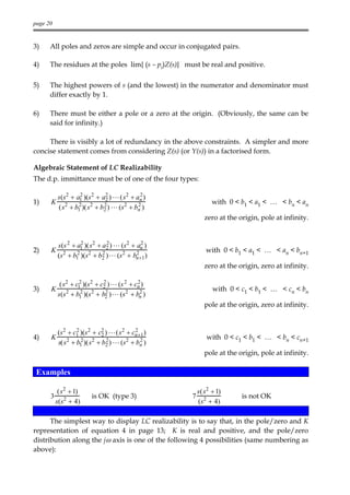 page 20


3)    All poles and zeros are simple and occur in conjugated pairs.

4)    The residues at the poles lim{ (s – pi)Z(s)} must be real and positive.

5)    The highest powers of s (and the lowest) in the numerator and denominator must
      differ exactly by 1.

6)    There must be either a pole or a zero at the origin. (Obviously, the same can be
      said for infinity.)

     There is visibly a lot of redundancy in the above constraints. A simpler and more
concise statement comes from considering Z(s) (or Y(s)) in a factorised form.

Algebraic Statement of LC Realizability
The d.p. immittance must be of one of the four types:

          s(s2 + a1 )(s 2 + a2 ) L (s2 + an )
                   2
                             2
                                           2
1)    K                                                      with 0 < b1 < a1 < … < bn < an
                  2          2            2
          (s 2 + b1 )(s2 + b2 ) L (s2 + bn )
                                                          zero at the origin, pole at infinity.


          s(s 2 + a1 )(s2 + a2 ) L (s 2 + an )
                    2         2             2
2)    K                                                    with 0 < b1 < a1 < … < an < bn+1
                  2         2             2
          (s 2 + b1 )(s2 + b2 ) L (s2 + bn +1 )
                                                          zero at the origin, zero at infinity.

           (s2 + c1 )(s2 + c2 ) L (s 2 + cn )
                  2          2            2
3)    K                                                      with 0 < c1 < b1 < … < cn < bn
                   2          2            2
          s(s2 + b1 )(s 2 + b2 ) L (s2 + bn )
                                                          pole at the origin, zero at infinity.


          (s 2 + c1 )(s 2 + c2 ) L (s 2 + cn +1 )
                  2
                             2
                                           2
4)    K                                                    with 0 < c1 < b1 < … < bn < cn+1
                    2           2
          s(s 2 + b1 )(s 2 + b2 ) L (s2 + bn )2

                                                          pole at the origin, pole at infinity.

 Examples

           (s 2 + 1)                                    s(s2 + 1)
      3                  is OK (type 3)             7                  is not OK
          s(s2 + 4)                                     (s2 + 4)

      The simplest way to display LC realizability is to say that, in the pole/zero and K
representation of equation 4 in page 13; K is real and positive, and the pole/zero
distribution along the jω axis is one of the following 4 possibilities (same numbering as
above):
 