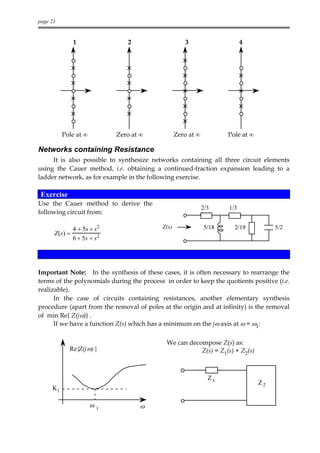 page 21


               1                2                    3                     4




          Pole at ∞          Zero at ∞            Zero at ∞          Pole at ∞

Networks containing Resistance
     It is also possible to synthesize networks containing all three circuit elements
using the Cauer method, i.e. obtaining a continued-fraction expansion leading to a
ladder network, as for example in the following exercise.

 Exercise
Use the Cauer method to derive the
                                                              2/3    1/3
following circuit from:

               4 + 5s + s2                 Z(s)               5/18     2/19           5/2
      Z(s) =
               6 + 5s + s2




Important Note: In the synthesis of these cases, it is often necessary to rearrange the
terms of the polynomials during the process in order to keep the quotients positive (i.e.
realizable).
      In the case of circuits containing resistances, another elementary synthesis
procedure (apart from the removal of poles at the origin and at infinity) is the removal
of min Re{ Z(jω)} .
      If we have a function Z(s) which has a minimum on the jω axis at ω = ω1:

                                             We can decompose Z(s) as:
            Re{Z(j ω) }                                 Z(s) = Z1(s) + Z2(s)



                                                                Z1
                                                                                 Z2
     K1

                      ω1             ω
 