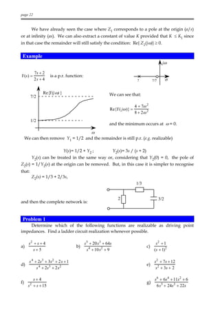 page 22


        We have already seen the case where Z1 corresponds to a pole at the origin (a/s)
or at infinity (as). We can also extract a constant of value K provided that K ≤ K1 since
in that case the remainder will still satisfy the condition: Re{ Z2(jω)} ≥ 0.


 Example
                                                                                             jω

          7s + 2
Y (s) =             is a p.r. function:
          2s + 4                                                        ?            ?/7         σ

                Re{Y(j ω) }                          We can see that:
        7/2

                                                                       4 + 7ω 2
                                                      Re{Y ( jω )} =
                                                                       8 + 2ω 2
        1/2
                                                     and the minimum occurs at ω = 0.
                                            ω
     We can then remove Y1 = 1/2 and the remainder is still p.r. (e.g. realizable)

                              Y(s)= 1/2 + Y2 ;            Y2(s)= 3s / (s + 2)
        Y2(s) can be treated in the same way or, considering that Y2(0) = 0, the pole of
Z2(s) = 1/Y2(s) at the origin can be removed. But, in this case it is simpler to recognise
that:
        Z2(s) = 1/3 + 2/3s,
                                                                       1/3


                                                             2                             3/2
and then the complete network is:


 Problem 1
    Determine which of the following functions are realizable as driving point
impedances. Find a ladder circuit realization whenever possible.

   s2 + s + 4                          s 5 + 20s3 + 64s                             s2 + 1
a)                                  b)                                          c)
      s+5                                s 4 + 10s2 + 9                            (s + 1)2

       s 4 + 2s3 + 3s 2 + 2 s + 1                                                     s 2 + 7s + 12
d)                                                                              e)
            s 4 + 2s 3 + 2 s2                                                          s 2 + 3s + 2

         s+4                                                                          s 6 + 6s4 + 11s 2 + 6
f)     2                                                                        g)
      s + s + 15                                                                        6s 5 + 24s3 + 22s
 