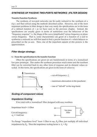 page 23



SYNTHESIS OF PASSIVE TWO-PORTS NETWORKS (FILTER DESIGN)

Transfer Function Synthesis
      The synthesis of two-port networks can be easily reduced to the synthesis of a
d.p.i. and then solved using the methods described earlier. However, one of the most
important problems in filter design is that very rarely the specifications are in the form
of a defined function of s as we have seen in the previous chapter. Instead, the
specifications are usually given in terms of restrictions over the behaviour of the
“frequency response” i.e. the shape of the curve (amplitude)2 versus frequency or phase
versus frequency. That is, some characteristics are given of a function of ω and to
synthesize a network we will first need to find a precise function of s which behaves as
prescribed on the jω axis. Then, one of the important aspects of this process is the
approximation.


Filter design strategy:

1.- From the specification to the transfer function
       Often the specifications are given (or are transformed) in terms of a normalized
low-pass prototype. This makes the synthesis procedure much easier and the resultant
filter can be converted back to any other form of response and its element values re-
scaled. In this terms, the specifications are given in the form of values to:

                 Transmission
                                              – cut-off frequency fc
          100%

                                              – maximum attenuation in the passband.

                                              – rate of “fall-off” in the stop band.
                                fc   f

Scaling of component values

Impedance Scaling
      If we start with a ‘normalized’ filter designed with easy numbers:

Impedance level = 1 Ohm
                                                               low-pass
Cut-off frequency:                                               filter                1
ωc = 1 rad/sec


To change “impedance level” from 1 Ohm to say, R0 Ohm, just multiply all individual
impedances by R0. Then the impedance scaling factor is kL = R0:
 