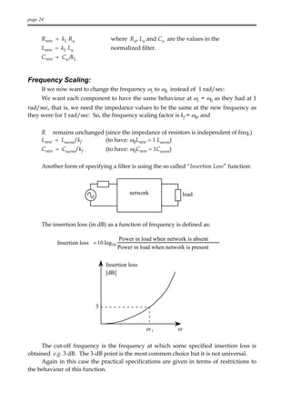 page 24



      Rnew = kL Rn                where Rn, Ln and Cn are the values in the
      Lnew = kL Ln                normalized filter.
      Cnew = Cn /kL


Frequency Scaling:
      If we now want to change the frequency ωc to ω0 instead of 1 rad/sec:
      We want each component to have the same behaviour at ωc = ω0 as they had at 1
rad/sec, that is, we need the impedance values to be the same at the new frequency as
they were for 1 rad/sec: So, the frequency scaling factor is kf = ω0, and

      R remains unchanged (since the impedance of resistors is independent of freq.)
      Lnew = Lnorm/kf     (to have: ω0Lnew = 1 Lnorm)
      Cnew = Cnorm/kf           (to have: ω0Cnew = 1Cnorm)

      Another form of specifying a filter is using the so called “Insertion Loss” function:



                                            network                 load




      The insertion loss (in dB) as a function of frequency is defined as:

                                        Power in load when network is absent
            Insertion loss = 10 log10
                                        Power in load when network is present


                                Insertion loss
                                [dB]




                            3


                                                   ωc           ω

     The cut-off frequency is the frequency at which some specified insertion loss is
obtained e.g. 3 dB. The 3-dB point is the most common choice but it is not universal.
     Again in this case the practical specifications are given in terms of restrictions to
the behaviour of this function.
 