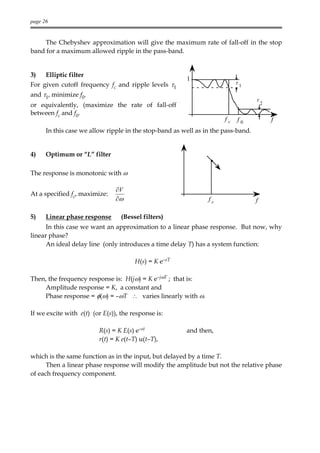 page 26


    The Chebyshev approximation will give the maximum rate of fall-off in the stop
band for a maximum allowed ripple in the pass-band.


3)    Elliptic filter
                                                        1
For given cutoff frequency fc and ripple levels τ1                         τ1

and τ1, minimize f0.
                                                                                   τ
or equivalently, (maximize the rate of fall-off                                        2

between fc and f0.
                                                                      fc   f0              f
      In this case we allow ripple in the stop-band as well as in the pass-band.


4)    Optimum or “L” filter

The response is monotonic with ω

                                ∂V
At a specified fc, maximize:
                                ∂ω                              fc                 f

5)    Linear phase response       (Bessel filters)
      In this case we want an approximation to a linear phase response. But now, why
linear phase?
      An ideal delay line (only introduces a time delay T) has a system function:

                                       H(s) = K e–sT

Then, the frequency response is: H(jω) = K e–jωT ; that is:
    Amplitude response = K, a constant and
    Phase response = φ(ω) = –ωT ∴ varies linearly with ω.

If we excite with e(t) (or E(s)), the response is:

                         R(s) = K E(s) e–st             and then,
                         r(t) = K e(t–T) u(t–T),

which is the same function as in the input, but delayed by a time T.
      Then a linear phase response will modify the amplitude but not the relative phase
of each frequency component.
 