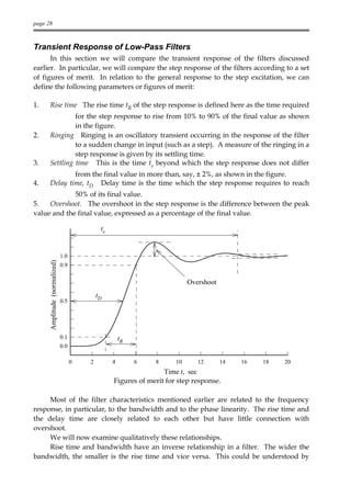 page 28



Transient Response of Low-Pass Filters
      In this section we will compare the transient response of the filters discussed
earlier. In particular, we will compare the step response of the filters according to a set
of figures of merit. In relation to the general response to the step excitation, we can
define the following parameters or figures of merit:

1.    Rise time The rise time tR of the step response is defined here as the time required
               for the step response to rise from 10% to 90% of the final value as shown
               in the figure.
2.    Ringing Ringing is an oscillatory transient occurring in the response of the filter
               to a sudden change in input (such as a step). A measure of the ringing in a
               step response is given by its settling time.
3.    Settling time This is the time ts beyond which the step response does not differ
              from the final value in more than, say, ± 2%, as shown in the figure.
4.    Delay time, tD Delay time is the time which the step response requires to reach
             50% of its final value.
5.   Overshoot. The overshoot in the step response is the difference between the peak
value and the final value, expressed as a percentage of the final value.

                                              ts


                               1.0
      Amplitude (normalized)




                               0.9

                                                                            Overshoot
                                             tD
                               0.5




                               0.1                     tR
                               0.0

                                     0   2         4        6   8      10      12       14   16   18   20
                                                                   Time t, sec
                                                   Figures of merit for step response.

     Most of the filter characteristics mentioned earlier are related to the frequency
response, in particular, to the bandwidth and to the phase linearity. The rise time and
the delay time are closely related to each other but have little connection with
overshoot.
     We will now examine qualitatively these relationships.
     Rise time and bandwidth have an inverse relationship in a filter. The wider the
bandwidth, the smaller is the rise time and vice versa. This could be understood by
 