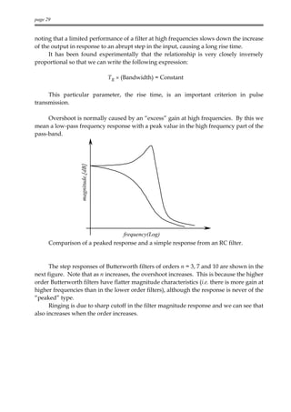 page 29


noting that a limited performance of a filter at high frequencies slows down the increase
of the output in response to an abrupt step in the input, causing a long rise time.
      It has been found experimentally that the relationship is very closely inversely
proportional so that we can write the following expression:

                                   TR × (Bandwidth) = Constant

     This particular parameter, the rise time, is an important criterion in pulse
transmission.

     Overshoot is normally caused by an “excess” gain at high frequencies. By this we
mean a low-pass frequency response with a peak value in the high frequency part of the
pass-band.
                  magnitude,[dB]




                                 frequency(Log)
      Comparison of a peaked response and a simple response from an RC filter.



      The step responses of Butterworth filters of orders n = 3, 7 and 10 are shown in the
next figure. Note that as n increases, the overshoot increases. This is because the higher
order Butterworth filters have flatter magnitude characteristics (i.e. there is more gain at
higher frequencies than in the lower order filters), although the response is never of the
“peaked” type.
      Ringing is due to sharp cutoff in the filter magnitude response and we can see that
also increases when the order increases.
 