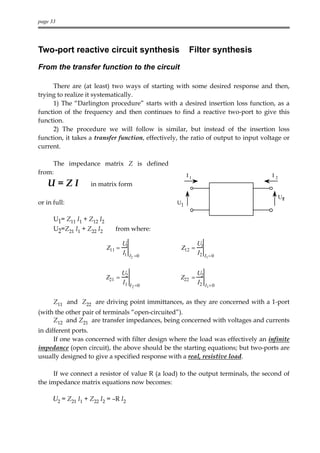 page 33




Two-port reactive circuit synthesis                       Filter synthesis
From the transfer function to the circuit

     There are (at least) two ways of starting with some desired response and then,
trying to realize it systematically.
     1) The “Darlington procedure” starts with a desired insertion loss function, as a
function of the frequency and then continues to find a reactive two-port to give this
function.
     2) The procedure we will follow is similar, but instead of the insertion loss
function, it takes a transfer function, effectively, the ratio of output to input voltage or
current.

     The impedance matrix Z is defined
from:                                                    I1                          I2
    U=ZI            in matrix form
                                                                                          U2
or in full:                                         U1


      U1= Z11 I1 + Z12 I2
      U2=Z21 I1 + Z22 I2       from where:

                                    U1                        U1
                            Z11 =                    Z12 =
                                    I1 I       =0
                                                              I2 I
                                           2                         1= 0



                                    U2                        U2
                            Z21 =                    Z22 =
                                    I1 I                      I2 I
                                           2 =0                      1= 0



      Z11 and Z22 are driving point immittances, as they are concerned with a 1-port
(with the other pair of terminals “open-circuited”).
     Z12 and Z21 are transfer impedances, being concerned with voltages and currents
in different ports.
      If one was concerned with filter design where the load was effectively an infinite
impedance (open circuit), the above should be the starting equations; but two-ports are
usually designed to give a specified response with a real, resistive load.

     If we connect a resistor of value R (a load) to the output terminals, the second of
the impedance matrix equations now becomes:

      U2 = Z21 I1 + Z22 I2 = –R I2
 