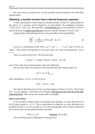 page 36


     We now need to consider how to find sensible transfer functions from the filter
specifications.

Obtaining a transfer function from a desired frequency response
     A filter specification in the frequency domain usually consists of a specification of
the power as a function of the frequency or equivalently, the amplitude response:
V2/V1(ω) or I2/I1(ω). This specifies a real function of ω, so the problem is, how to
convert this into a complex function of s, namely a transfer function VT(s) or CT(s).
    Suppose that a desired response for a low-pass filter can be specified by:

                                2
                           I2                K                 2       2
                                    =            2 = CT ( j ω ) = h( −ω )                  (1)
                           I1           1 + Pn (ω )

        Pn(ω2) is a polynomial of the form: a1ω2 + a2ω4 + … + anω2n, and K is the d.c.
“gain”. This clearly corresponds to a low-pass since all “zeros of transmission” are at
s = ∞.
      Now we want to find CT(s). We first note that:

                     CT(jω)2 = CT(jω)· CT*(jω) = CT(jω) · CT(–jω)

since CT(s) is the ratio of polynomials with real coefficients.
      We can now define an extension of this function into the complex plane as:

                                             2         2
                                         h(s ) = h(−ω )
                                                           −ω 2 = s 2


and, substituting –ω2 by s2 in (1) we have:

                                        CT(s) · CT(–s) = h(s2)

     We observe that the roots of CT(–s) are the negatives of those of CT(s). Then, from
h(s2)we can separate CT(s) from CT(–s) simply selecting the roots that lie in the left-
hand half-plane. This can be seen clearly with an example:

Butterworth Filters:
     If we consider a Butterworth or maximally flat response, as many derivatives of
h(–ω2) must vanish at ω = 0. This is equivalent to asking for as many derivatives as
possible of P(ω2) w.r.t. ω2 to vanish at ω = 0, and consequently, all (n–1) first coefficients
of P must be zero and the polynomial has the form:

                        P(ω2) = an ω2n                       Exercise: Prove this.
        The cut-off frequency (3-dB point) is then given by:
 
