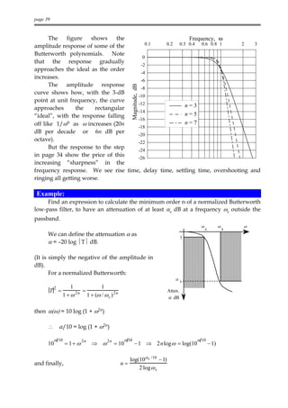 page 39


      The    figure    shows    the                     Frequency, ω
amplitude response of some of the      0.1     0.2 0.3 0.4 0.6 0.8 1       2   3

Butterworth polynomials. Note
                                      0
that the response gradually
                                     -2
approaches the ideal as the order
                                     -4
increases.
                                     -6
      The amplitude response




                                                            Magnitude, dB
                                     -8
curve shows how, with the 3-dB
                                    -10
point at unit frequency, the curve
                                    -12               n=3
approaches       the    rectangular
                                    -14
“ideal”, with the response falling                    n=5
                                    -16
off like 1/ωn as ω increases (20n   -18
                                                      n=7
dB per decade or 6n dB per          -20
octave).                            -22
      But the response to the step  -24
in page 34 show the price of this   -26
increasing “sharpness” in the
frequency response. We see rise time, delay time, settling time, overshooting and
ringing all getting worse.

 Example:
     Find an expression to calculate the minimum order n of a normalized Butterworth
low-pass filter, to have an attenuation of at least αs dB at a frequency ωs outside the
passband.
                                                                                            ω              ω       ω
                                                                                                c              s
      We can define the attenuation α as
                                                                                       3
      α = –20 log T dB.

(It is simply the negative of the amplitude in
dB).
       For a normalized Butterworth:
                                                                                  αs
          2        1                   1
      T =              2n   =                                                 Atten.
               1 +ω             1 + (ω / ω c ) 2 n                            α dB

then α(ω) = 10 log (1 + ω2n)

      ∴       α/10 = log (1 + ω2n)

          α 10                                       α 10                                  α 10
      10         = 1+ ω 2n ⇒ ω 2n = 10                          − 1 ⇒ 2nlog ω = log(10              − 1)

                                                          log(10αs /10 − 1)
and finally,                                         n=
                                                              2 log ω s
 