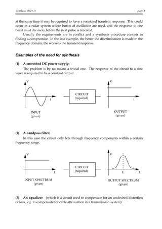 Synthesis (Part 1)                                                                  page 4


at the same time it may be required to have a restricted transient response. This could
occur in a radar system where bursts of oscillation are used, and the response to one
burst must die away before the next pulse is received.
      Usually the requirements are in conflict and a synthesis procedure consists in
finding a compromise. In the last example, the better the discrimination is made in the
frequency domain, the worse is the transient response.


Examples of the need for synthesis

(1)   A smoothed DC power supply:
    The problem is by no means a trivial one. The response of the circuit to a sine
wave is required to be a constant output.

         V                                                      V


                                        CIRCUIT
                           t            (required)                              t


             INPUT                                                  OUTPUT
             (given)                                                 (given)




(2)   A bandpass filter:
     In this case the circuit only lets through frequency components within a certain
frequency range.


         V                                                      V


                                        CIRCUIT
                               f        (required)                      f0           f

       INPUT SPECTRUM                                          OUTPUT SPECTRUM
            (given)                                                 (given)



(3) An equalizer (which is a circuit used to compensate for an undesired distortion
or loss, e.g. to compensate for cable attenuation in a transmission system):
 