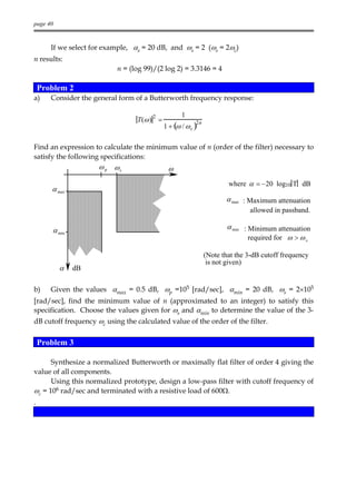 page 40



       If we select for example, αs = 20 dB, and ωs = 2 (ωs = 2ωc)
n results:
                           n = (log 99)/(2 log 2) = 3.3146 = 4

    Problem 2
a)     Consider the general form of a Butterworth frequency response:

                                       2           1
                                  T(ω ) =
                                            1 + (ω / ω c )
                                                         2n



Find an expression to calculate the minimum value of n (order of the filter) necessary to
satisfy the following specifications:
                      ω p ωs                 ω
                                                                      where α = −20 log10 T dB
       α max
                                                                     α max : Maximum attenuation
                                                                             allowed in passband.

       α min                                                         α min : Minimum attenuation
                                                                             required for ω > ω s

                                                              (Note that the 3-dB cutoff frequency
                                                               is not given)
          α    dB

b)     Given the values αmax = 0.5 dB, ωp =105 [rad/sec], αmin = 20 dB, ωs = 2×105
[rad/sec], find the minimum value of n (approximated to an integer) to satisfy this
specification. Choose the values given for ωs and αmin to determine the value of the 3-
dB cutoff frequency ωc using the calculated value of the order of the filter.


    Problem 3

      Synthesize a normalized Butterworth or maximally flat filter of order 4 giving the
value of all components.
      Using this normalized prototype, design a low-pass filter with cutoff frequency of
ωc = 106 rad/sec and terminated with a resistive load of 600Ω.
.
 