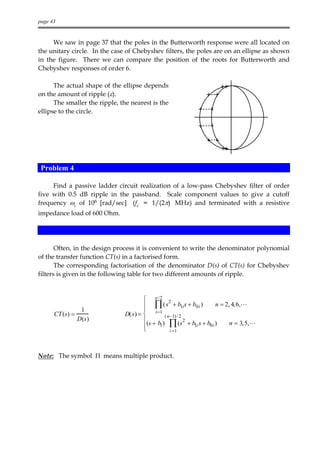page 43


     We saw in page 37 that the poles in the Butterworth response were all located on
the unitary circle. In the case of Chebyshev filters, the poles are on an ellipse as shown
in the figure. There we can compare the position of the roots for Butterworth and
Chebyshev responses of order 6.

      The actual shape of the ellipse depends
on the amount of ripple (ε).
      The smaller the ripple, the nearest is the
ellipse to the circle.




 Problem 4

     Find a passive ladder circuit realization of a low-pass Chebyshev filter of order
five with 0.5 dB ripple in the passband. Scale component values to give a cutoff
frequency ωc of 106 [rad/sec] (fc = 1/(2π) MHz) and terminated with a resistive
impedance load of 600 Ohm.




       Often, in the design process it is convenient to write the denominator polynomial
of the transfer function CT(s) in a factorised form.
       The corresponding factorisation of the denominator D(s) of CT(s) for Chebyshev
filters is given in the following table for two different amounts of ripple.


                                        n /2 2
                                        ∏ ( s + b1i s + b0 i )
                                        i =1
                                                                     n = 2, 4,6,L
                  1
      CT (s) =                 D( s) =           ( n −1) / 2
                 D (s )                 (s + b )
                                               1 ∏ (s + b i s + b0 i )
                                                              2
                                                                           n = 3,5,L
                                       
                                       
                                                                1
                                                      i =1




Note: The symbol Π means multiple product.
 