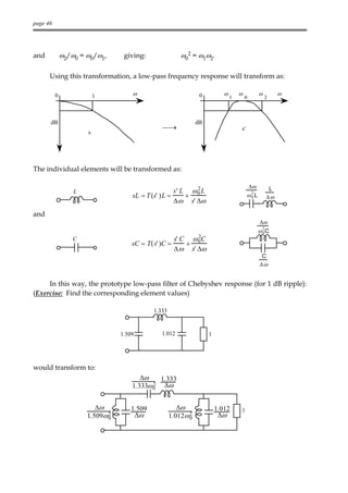 page 46




and           ω2/ω0 = ω0/ω1,      giving:                ω02 = ω1ω2.

      Using this transformation, a low-pass frequency response will transform as:

          0               1          ω                            0           ω       ω            ω        ω
                                                                                  1       0            2



      dB                                                        dB
                                                →                                    s'
                      s




The individual elements will be transformed as:

                                                             2                                ∆ω        L
                  L                                   s' L ω 0 L
                                     sL = T (s' ) L =     +                                ω2 L
                                                                                            0          ∆ω
                                                      ∆ ω s' ∆ω
and
                                                                                                   ∆ω
                                                                                                   ω 2C
                                                                                                     0
                                                                  2
                  C                                    s' C     ω 0C
                                     sC = T( s' )C =        +
                                                       ∆ ω s' ∆ω
                                                                                                    C
                                                                                                   ∆ω


     In this way, the prototype low-pass filter of Chebyshev response (for 1 dB ripple):
(Exercise: Find the corresponding element values)

                                             1.333



                                 1.509          1.012                  1




would transform to:
                                        ∆ω    1.333
                                     1.333ω 0 ∆ω
                                            2



                         ∆ω         1.509               ∆ω                 1.012      1
                      1.509ω 2
                             0       ∆ω              1.012ω 2
                                                            0               ∆ω
 