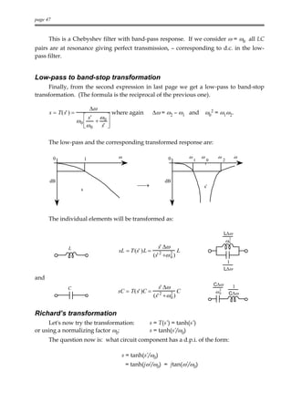 page 47



      This is a Chebyshev filter with band-pass response. If we consider ω = ω0 all LC
pairs are at resonance giving perfect transmission, – corresponding to d.c. in the low-
pass filter.


Low-pass to band-stop transformation
     Finally, from the second expression in last page we get a low-pass to band-stop
transformation. (The formula is the reciprocal of the previous one).

                           ∆ω
      s = T(s' ) =                  where again        ∆ω = ω2 – ω1 and ω02 = ω1ω2.
                         s' ω 0 
                     ω0     +
                        ω 0   s' 
                                  

      The low-pass and the corresponding transformed response are:

          0               1          ω                        0         ω       ω        ω            ω
                                                                            1       0        2



      dB                                                     dB
                                             →                                 s'
                      s




      The individual elements will be transformed as:

                                                                                              L∆ω
                                                                                                  2
                                                                                                 ω0
               L                                          s' ∆ω
                                     sL = T (s' )L =                L
                                                       (s' 2 +ω 2 )
                                                                0
                                                                                               1
                                                                                              L∆ω
and
                                                                                        C∆ω
              C                                       s' ∆ω                                        1
                                     sC = T(s' )C = 2          C                        ω2        C∆ω
                                                   (s' + ω 2 )
                                                            0
                                                                                         0




Richard’s transformation
      Let's now try the transformation:            s = T(s’) = tanh(s’)
or using a normalizing factor ω0:                  s = tanh(s’/ω0)
      The question now is: what circuit component has a d.p.i. of the form:

                                      s = tanh(s’/ω0)
                                         = tanh(jω’/ω0) = jtan(ω’/ω0)
 