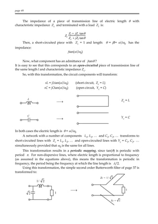 page 48



     The impedance of a piece of transmission line of electric length θ with
characteristic impedance Zc and terminated with a load Zl is:

                                     Zl + jZc tanθ
                                         Zc
                                     Zc + jZl tanθ
      Then, a short-circuited piece with Zc = 1 and length: θ = βl= ω’/ω0 has the
impedance:
                                              jtan(ω’/ω0)

       Now, what component has an admittance of jtanθ ?
It is easy to see that this corresponds to an open-circuited piece of transmission line of
the same length l and characteristic impedance Zc.
      So, with this transformation, the circuit components will transform:

                         sL = jLtan(ω’/ω0)         (short circuit, Zc = L)
                      sC = jCtan(ω’/ω0)             (open circuit, Yc = C)


          L                                                                                 Zc = L
                                    →



          C
                                    →                                                      Yc = C



In both cases the electric length is θ = ω’/ω0
      A network with a number of components L1, L2, … and C1, C2, … transforms to
short-circuited lines with Zc = L1, L2, … and open-circuited lines with Yc = C1, C2, …
simultaneously provided that ω0 is the same for all lines.
     This transformation results in a periodic mapping, since tan(θ) is periodic with
period π. For non-dispersive lines, where electric length is proportional to frequency
(as assumed in the equations above), this means the transformation is periodic in
frequency, the period being the frequency at which the line length is λ/2.
     Using this transformation, the simple second order Butterworth filter of page 37 is
transformed to:
                                                                      Zc = 1 /   2
                1/   2

                                                →                                             1
          2                     1

                                                                                 Yc =   2
 