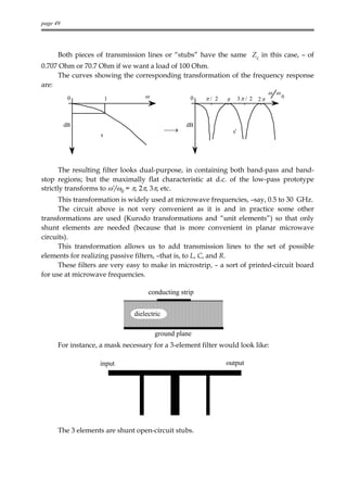 page 49




      Both pieces of transmission lines or “stubs” have the same Zc in this case, – of
0.707 Ohm or 70.7 Ohm if we want a load of 100 Ohm.
     The curves showing the corresponding transformation of the frequency response
are:
                                                                                     ω ω
           0            1          ω              0    π/ 2   π        3π / 2   2π         0




          dB                                     dB
                                            →                    s'
                    s




       The resulting filter looks dual-purpose, in containing both band-pass and band-
stop regions; but the maximally flat characteristic at d.c. of the low-pass prototype
strictly transforms to ω’/ω0 = π, 2π, 3π, etc.
      This transformation is widely used at microwave frequencies, –say, 0.5 to 30 GHz.
      The circuit above is not very convenient as it is and in practice some other
transformations are used (Kurodo transformations and “unit elements”) so that only
shunt elements are needed (because that is more convenient in planar microwave
circuits).
      This transformation allows us to add transmission lines to the set of possible
elements for realizing passive filters, –that is, to L, C, and R.
      These filters are very easy to make in microstrip, – a sort of printed-circuit board
for use at microwave frequencies.

                                    conducting strip


                               dielectric

                                       ground plane
      For instance, a mask necessary for a 3-element filter would look like:

                   input                                      output




      The 3 elements are shunt open-circuit stubs.
 