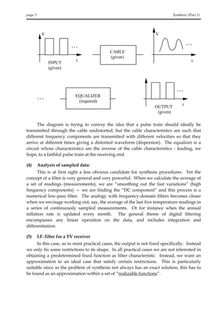 page 5                                                                        Synthesis (Part 1)




           V                                                        V

                                                                                        ...
                           ...
                                            CABLE
                                            (given)
                              t                                                           t
               INPUT
               (given)



                                                                                ...
         ...                 EQUALIZER
                              (required)
                                                                   OUTPUT           t
                                                                    (given)

      The diagram is trying to convey the idea that a pulse train should ideally be
transmitted through the cable undistorted, but the cable characteristics are such that
different frequency components are transmitted with different velocities so that they
arrive at different times giving a distorted waveform (dispersion). The equalizer is a
circuit whose characteristics are the inverse of the cable characteristics - leading, we
hope, to a faithful pulse train at the receiving end.

(4)      Analysis of sampled data:
      This is at first sight a less obvious candidate for synthesis procedures. Yet the
concept of a filter is very general and very powerful. When we calculate the average of
a set of readings (measurements), we are “smoothing out the fast variations” (high
frequency components) — we are finding the “DC component” and this process is a
numerical low-pass filter. The analogy with frequency-domain filters becomes closer
when we envisage working out, say, the average of the last five temperature readings in
a series of continuously sampled measurements. Or for instance when the annual
inflation rate is updated every month. The general theme of digital filtering
encompasses any linear operation on the data, and includes integration and
differentiation.

(5)      I.F. filter for a TV receiver
     In this case, as in most practical cases, the output is not fixed specifically. Instead
we only fix some restrictions to its shape. In all practical cases we are not interested in
obtaining a predetermined fixed function as filter characteristic. Instead, we want an
approximation to an ideal case that satisfy certain restrictions. This is particularly
suitable since as the problem of synthesis not always has an exact solution, this has to
be found as an approximation within a set of “realizable functions”.
 