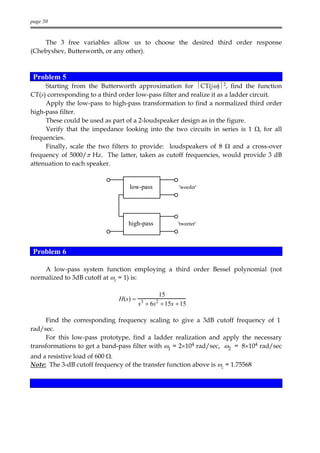 page 50


    The 3 free variables allow us to choose the desired third order response
(Chebyshev, Butterworth, or any other).



 Problem 5
     Starting from the Butterworth approximation for CT(jω)2, find the function
CT(s) corresponding to a third order low-pass filter and realize it as a ladder circuit.
     Apply the low-pass to high-pass transformation to find a normalized third order
high-pass filter.
     These could be used as part of a 2-loudspeaker design as in the figure.
     Verify that the impedance looking into the two circuits in series is 1 Ω, for all
frequencies.
     Finally, scale the two filters to provide: loudspeakers of 8 Ω and a cross-over
frequency of 5000/π Hz. The latter, taken as cutoff frequencies, would provide 3 dB
attenuation to each speaker.


                                  low-pass            'woofer'




                                  high-pass           'tweeter'




 Problem 6

    A low-pass system function employing a third order Bessel polynomial (not
normalized to 3dB cutoff at ωc = 1) is:

                                               15
                               H(s) =   3     2
                                        s + 6s + 15s + 15

     Find the corresponding frequency scaling to give a 3dB cutoff frequency of 1
rad/sec.
     For this low-pass prototype, find a ladder realization and apply the necessary
transformations to get a band-pass filter with ω1 = 2×104 rad/sec, ω2 = 8×104 rad/sec
and a resistive load of 600 Ω.
Note: The 3-dB cutoff frequency of the transfer function above is ωc = 1.75568
 