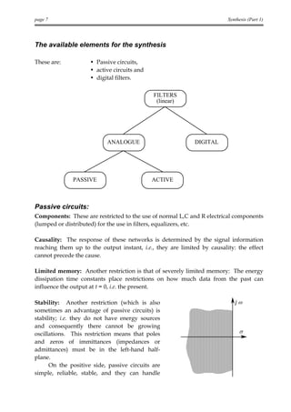 page 7                                                                   Synthesis (Part 1)




The available elements for the synthesis

These are:           • Passive circuits,
                     • active circuits and
                     • digital filters.

                                             FILTERS
                                              (linear)




                           ANALOGUE                         DIGITAL




              PASSIVE                        ACTIVE



Passive circuits:
Components: These are restricted to the use of normal L,C and R electrical components
(lumped or distributed) for the use in filters, equalizers, etc.

Causality: The response of these networks is determined by the signal information
reaching them up to the output instant, i.e., they are limited by causality: the effect
cannot precede the cause.

Limited memory: Another restriction is that of severely limited memory: The energy
dissipation time constants place restrictions on how much data from the past can
influence the output at t = 0, i.e. the present.

Stability: Another restriction (which is also                               jω
sometimes an advantage of passive circuits) is
stability; i.e. they do not have energy sources
and consequently there cannot be growing
oscillations. This restriction means that poles                               σ
and zeros of immittances (impedances or
admittances) must be in the left-hand half-
plane.
      On the positive side, passive circuits are
simple, reliable, stable, and they can handle
 