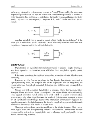 page 9                                                                       Synthesis (Part 1)


inductance. A negative resistance can be used to “cancel” losses and in the same way,
negative capacitance can be used to “cancel out” unwanted capacitance, – and this is
better than cancelling by the use of an inductor (tuning for resonance) because the latter
would only work at one frequency. Negative R, L, and C can be simulated with a
circuit:



                                          Active
                      Z1 = − Z2                                 Z2
                                          circuit



     Another useful device is an active circuit which “looks like an inductor” if the
other port is terminated with a capacitor. It can effectively simulate inductors with
capacitors, – very convenient for integrated circuits.



                                          Active
                      Z 1 = 1/ Z 2                              Z2
                                          circuit

                                         (gyrator)

Digital Filters
      Digital filters are algorithms for digital computers or circuits. Digital filtering is
any linear operation performed on data which has been sampled at equally spaced
intervals.
      It includes smoothing (averaging), integrating, separating signals (filtering) and
predicting.
      Examples are the Fourier transform (or Fast Fourier Transform), important in
signal processing work, the Simpson rule or the trapezoidal rule of integration, the
central difference formula of numerical derivative, etc. All these can be regarded as
digital filters.
      We can also find equivalent digital filters to analogue filters. Low-pass and other
analogue filters have their digital counterparts. But digital filters have additionally
some special properties which make them well suited for digital communication
systems, especially when large distances are involved. It is then that analogue systems
are at a particular disadvantage because the attenuation continuously degrades the
signal-to-noise ratio. In digital systems, the signal is completely regenerated at intervals
and then re-transmitted with no loss of information.
      There are no impedance-matching problems in the digital domain. Also, two or
more digital filters can have genuinely identical characteristics. These filters are also
programmable so that their characteristics can be changed easily and rapidly - even
almost continuously if needed.
 