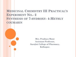 MEDICINAL CHEMISTRY III PRACTICAL'S
EXPERIMENT NO.- 2
SYNTHESIS OF 7-HYDROXY- 4-METHLY
COUMARIN
Mrs. Pradnya Mane
Assistant Professor,
Sarojini College of Pharmacy,
Kolhapur.
 