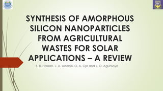SYNTHESIS OF AMORPHOUS
SILICON NANOPARTICLES
FROM AGRICULTURAL
WASTES FOR SOLAR
APPLICATIONS – A REVIEW
S. B. Hassan, J. A. Adebisi, O. A. Ojo and J. O. Agunsoye
 