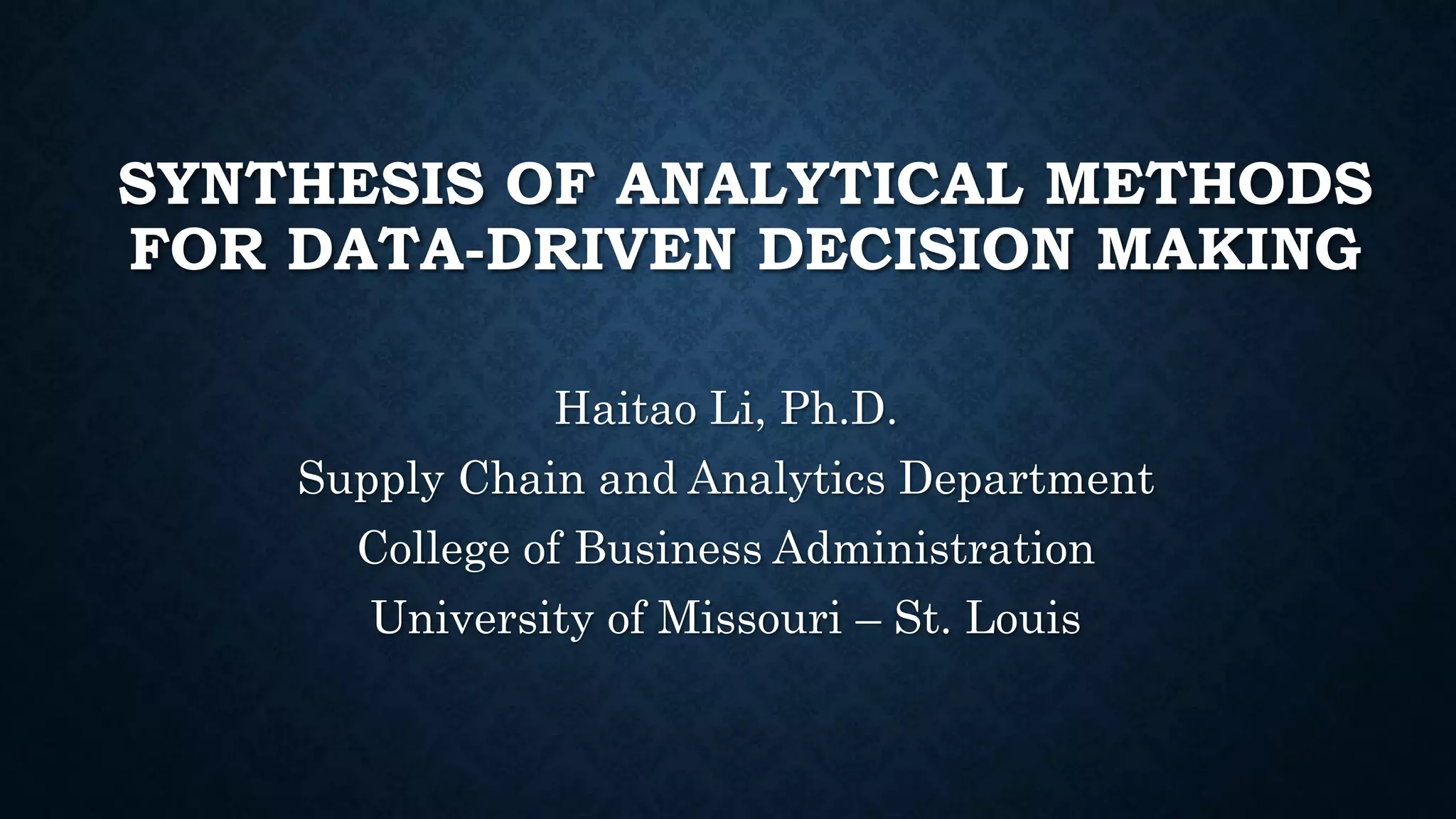 SYNTHESIS OF ANALYTICAL METHODS
FOR DATA-DRIVEN DECISION MAKING
Haitao Li, Ph.D.
Supply Chain and Analytics Department
College of Business Administration
University of Missouri – St. Louis
 